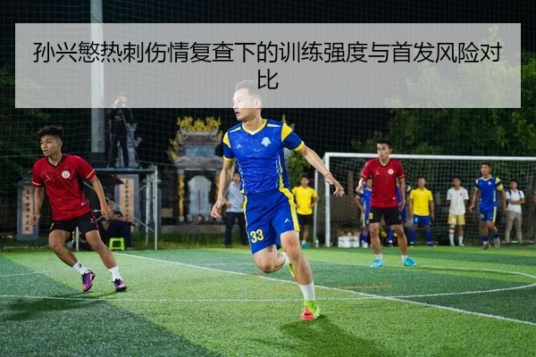 孙兴慜热刺伤情复查下的训练强度与首发风险对比